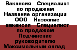 Вакансия : Специалист по продажам › Название организации ­ ООО › Название вакансии ­ Специалист по продажам › Подчинение ­ руководителю › Максимальный оклад ­ 25 999 › Возраст от ­ 18 › Возраст до ­ 80 - Владимирская обл., Владимир г. Работа » Вакансии   . Владимирская обл.